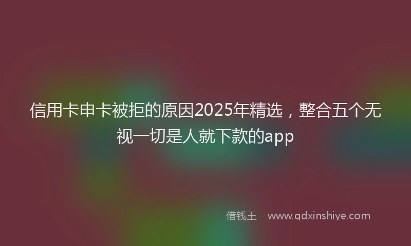 信用卡申卡被拒的原因2025年精选，整合五个无视一切是人就下款的app