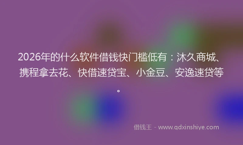 2026年的什么软件借钱快门槛低有:沐久商城、携程拿去花、快借速贷宝、小金豆、安逸速贷等。