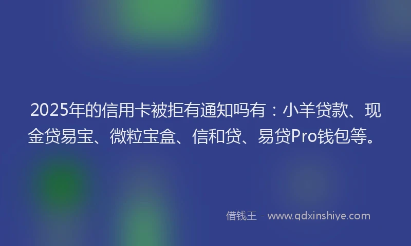 2025年的信用卡被拒有通知吗有：小羊贷款、现金贷易宝、微粒宝盒、信和贷、易贷Pro钱包等。