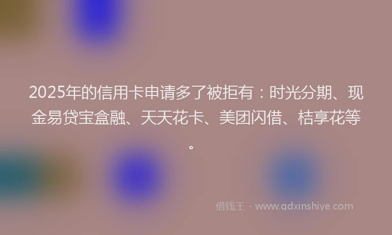 2025年的信用卡申请多了被拒有：时光分期、现金易贷宝盒融、天天花卡、美团闪借、桔享花等。