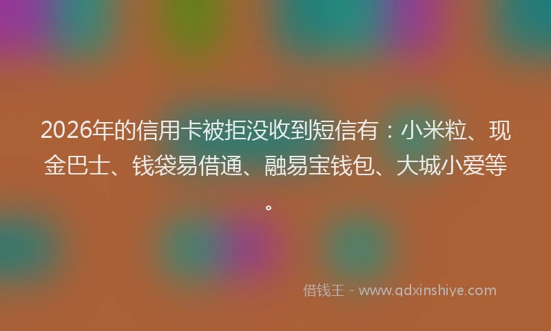 2026年的信用卡被拒没收到短信有：小米粒、现金巴士、钱袋易借通、融易宝钱包、大城小爱等。