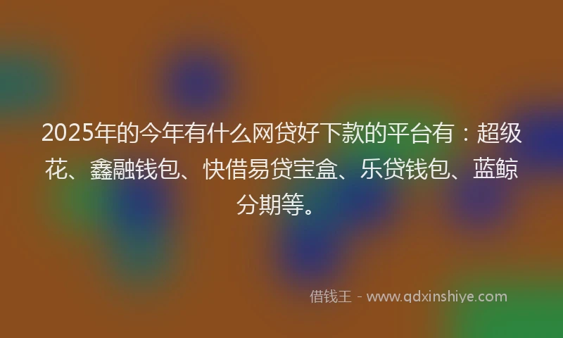 2025年的今年有什么网贷好下款的平台有:超级花、鑫融钱包、快借易贷宝盒、乐贷钱包、蓝鲸分期等。