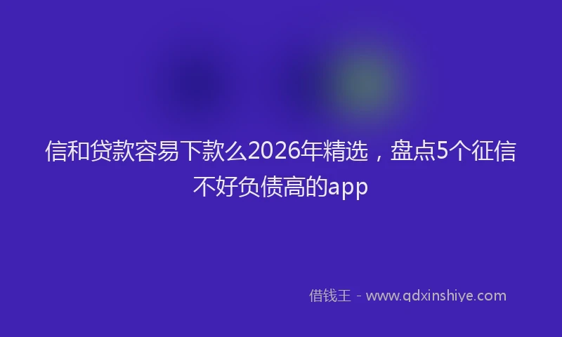 信和贷款容易下款么2026年精选，盘点5个征信不好负债高的app