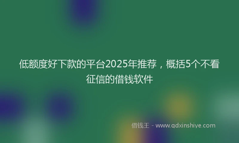 低额度好下款的平台2025年推荐，概括5个不看征信的借钱软件