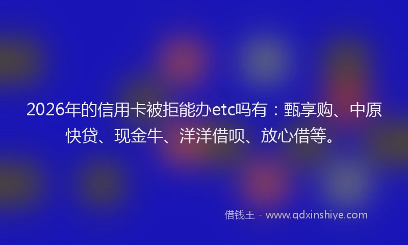 2026年的信用卡被拒能办etc吗有:甄享购、中原快贷、现金牛、洋洋借呗、放心借等。