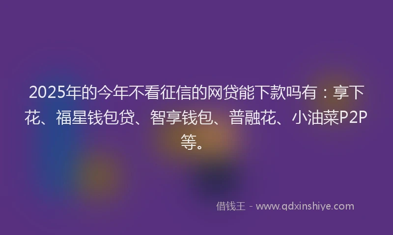 2025年的今年不看征信的网贷能下款吗有:享下花、福星钱包贷、智享钱包、普融花、小油菜P2P等。