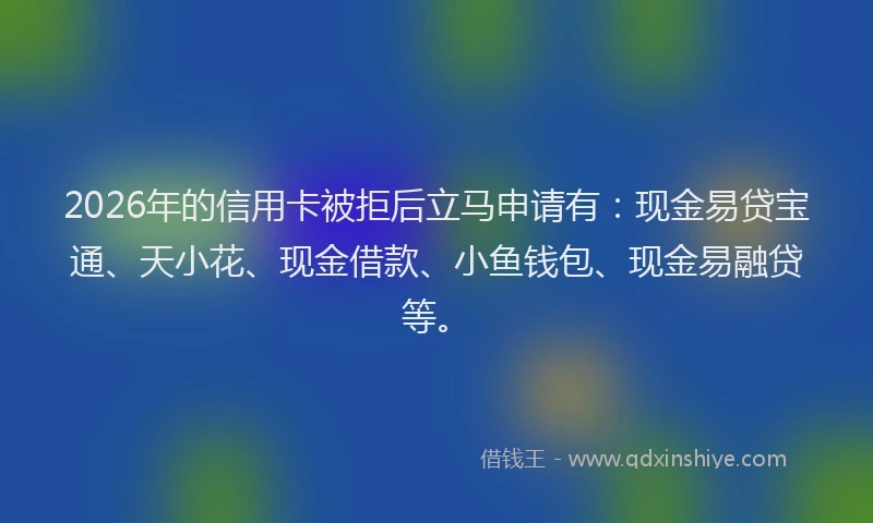 2026年的信用卡被拒后立马申请有：现金易贷宝通、天小花、现金借款、小鱼钱包、现金易融贷等。