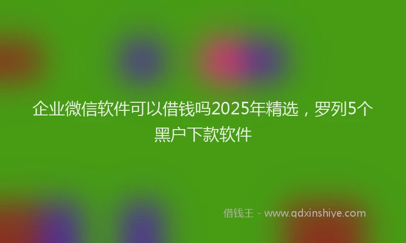企业微信软件可以借钱吗2025年精选，罗列5个黑户下款软件