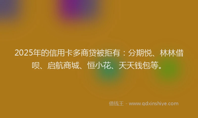 2025年的信用卡多商贷被拒有：分期悦、林林借呗、启航商城、恒小花、天天钱包等。