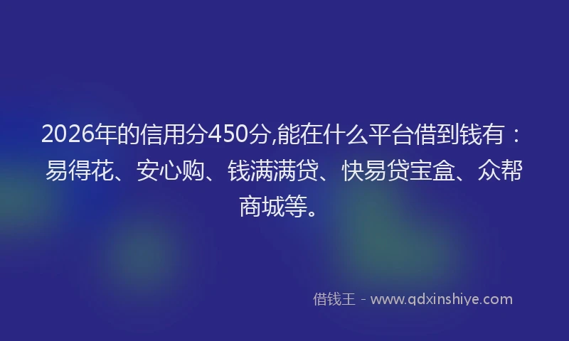 2026年的信用分450分,能在什么平台借到钱有：易得花、安心购、钱满满贷、快易贷宝盒、众帮商城等。