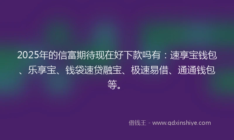 2025年的信富期待现在好下款吗有:速享宝钱包、乐享宝、钱袋速贷融宝、极速易借、通通钱包等。