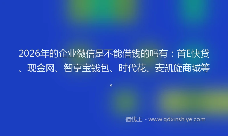 2026年的企业微信是不能借钱的吗有:首E快贷、现金网、智享宝钱包、时代花、麦凯旋商城等。