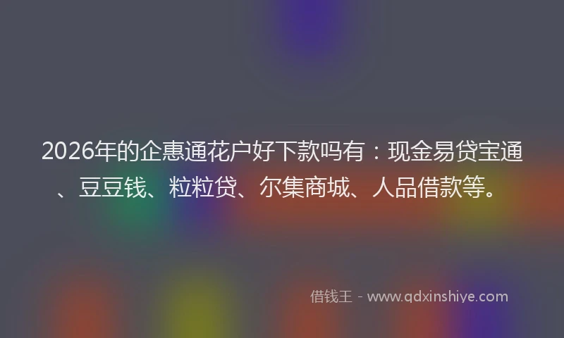 2026年的企惠通花户好下款吗有：现金易贷宝通、豆豆钱、粒粒贷、尔集商城、人品借款等。