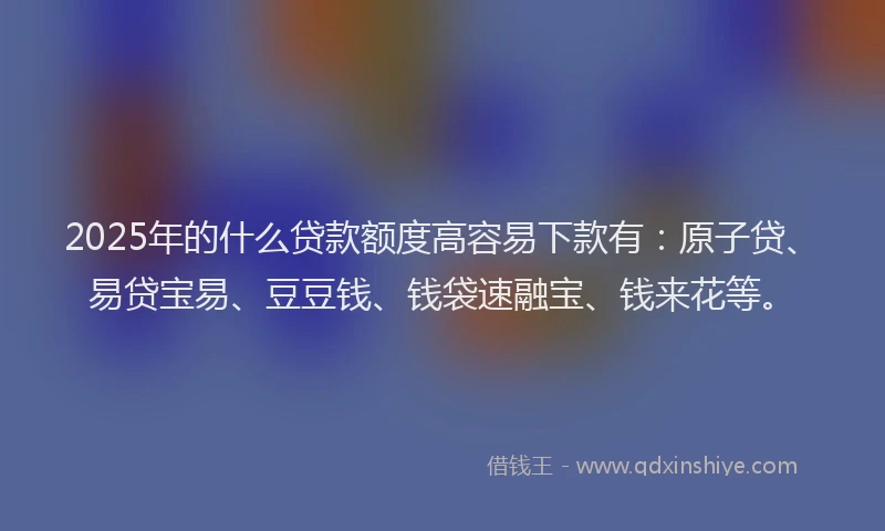 2025年的什么贷款额度高容易下款有：原子贷、易贷宝易、豆豆钱、钱袋速融宝、钱来花等。