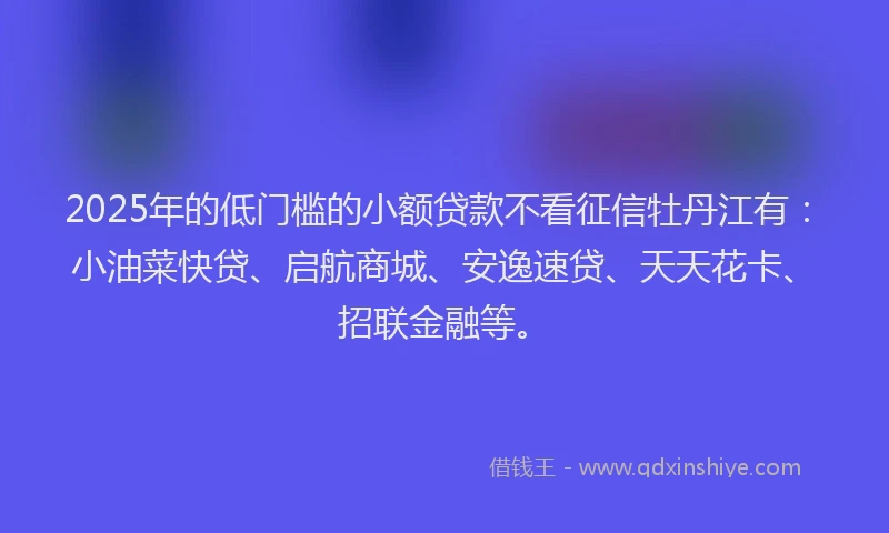 2025年的低门槛的小额贷款不看征信牡丹江有：小油菜快贷、启航商城、安逸速贷、天天花卡、招联金融等。