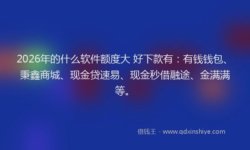 2026年的什么软件额度大 好下款有：有钱钱包、秉鑫商城、现金贷速易、现金秒借融途、金满满等。
