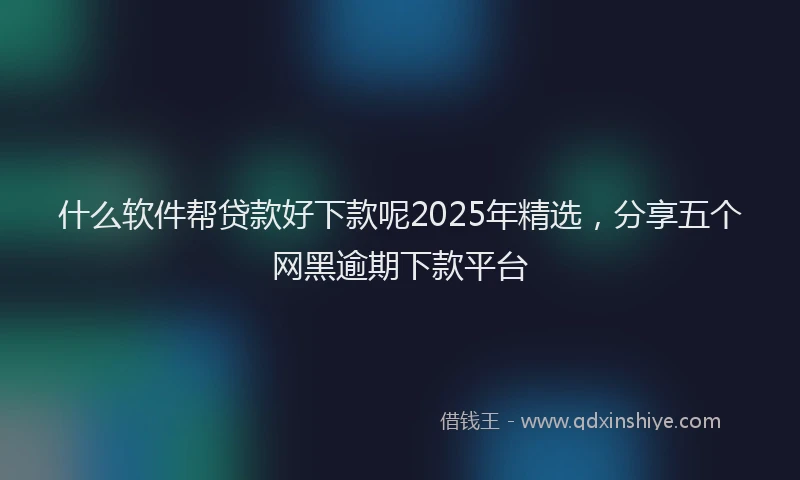 什么软件帮贷款好下款呢2025年精选，分享五个网黑逾期下款平台