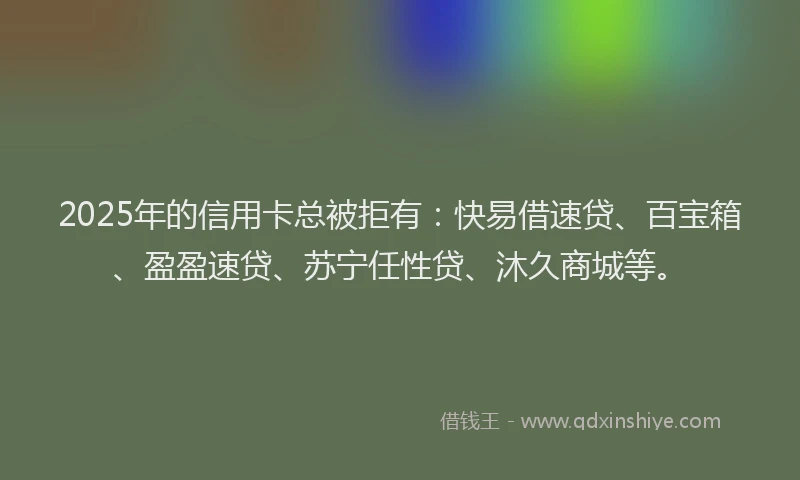 2025年的信用卡总被拒有：快易借速贷、百宝箱、盈盈速贷、苏宁任性贷、沐久商城等。