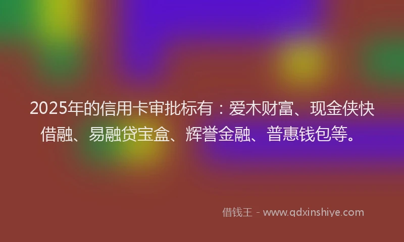 2025年的信用卡审批标有:爱木财富、现金侠快借融、易融贷宝盒、辉誉金融、普惠钱包等。