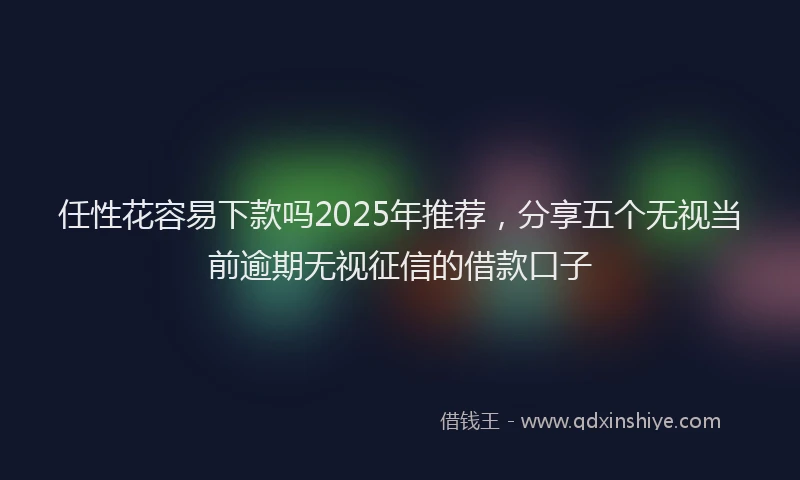 任性花容易下款吗2025年推荐，分享五个无视当前逾期无视征信的借款口子