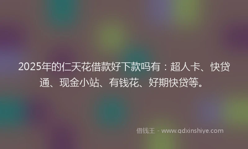 2025年的仁天花借款好下款吗有:超人卡、快贷通、现金小站、有钱花、好期快贷等。