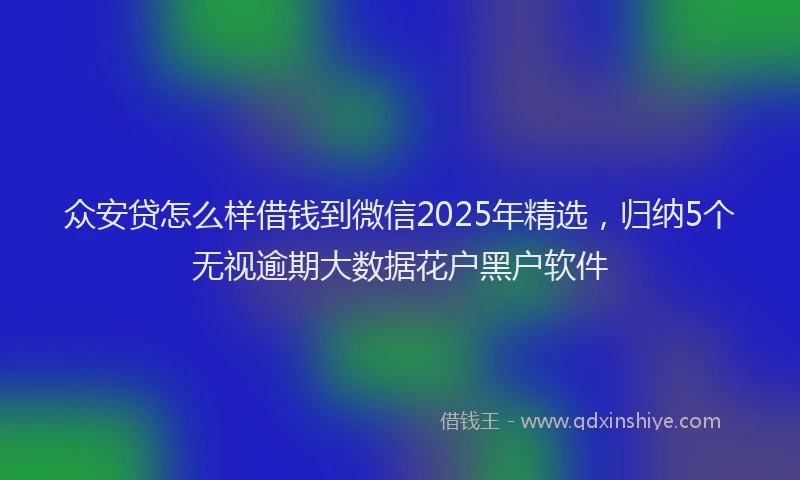 众安贷怎么样借钱到微信2025年精选，归纳5个无视逾期大数据花户黑户软件