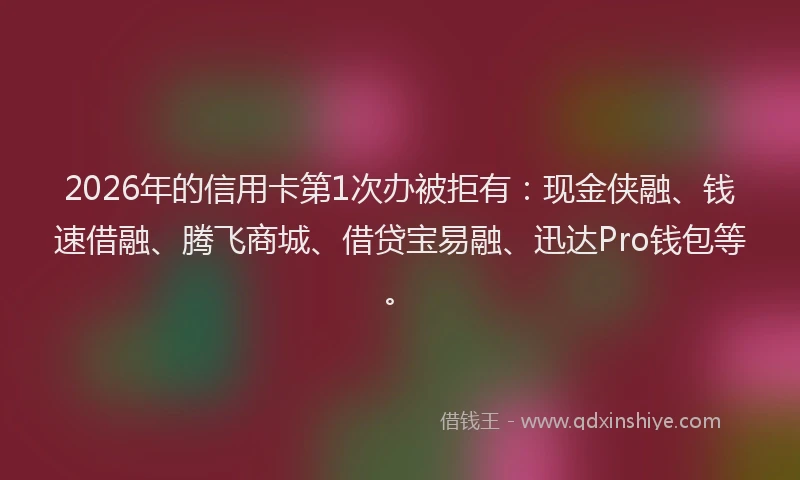 2026年的信用卡第1次办被拒有：现金侠融、钱速借融、腾飞商城、借贷宝易融、迅达Pro钱包等。