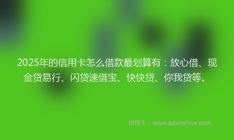 2025年的信用卡怎么借款最划算有：放心借、现金贷易行、闪贷速借宝、快快贷、你我贷等。