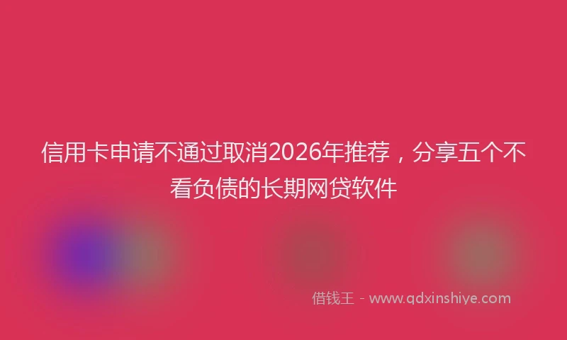 信用卡申请不通过取消2026年推荐，分享五个不看负债的长期网贷软件