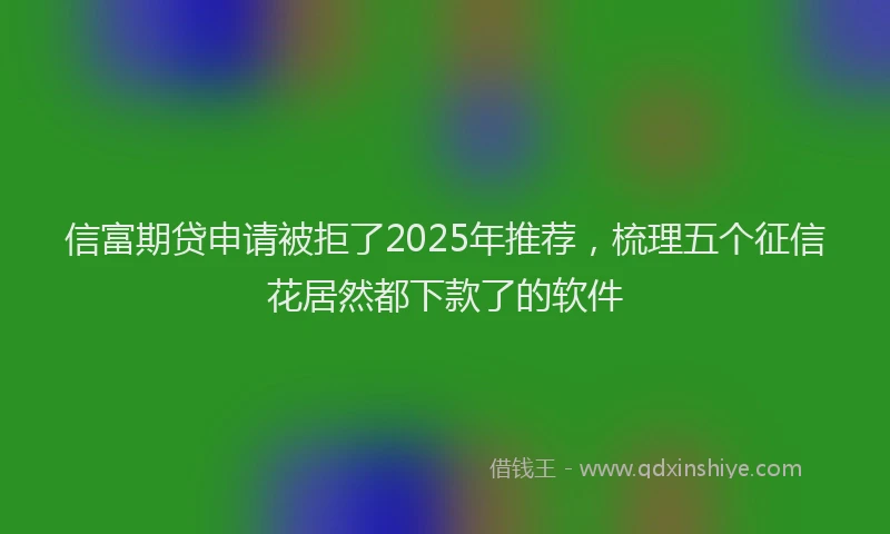 信富期贷申请被拒了2025年推荐，梳理五个征信花居然都下款了的软件