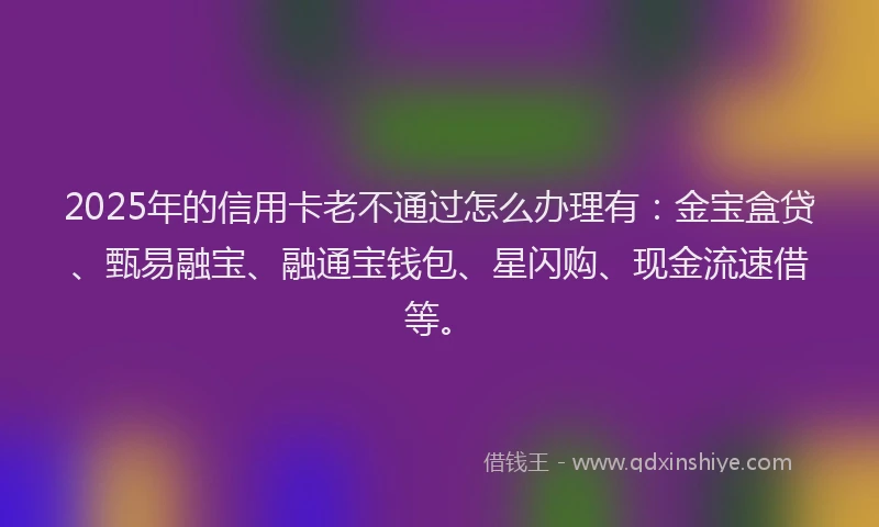2025年的信用卡老不通过怎么办理有：金宝盒贷、甄易融宝、融通宝钱包、星闪购、现金流速借等。
