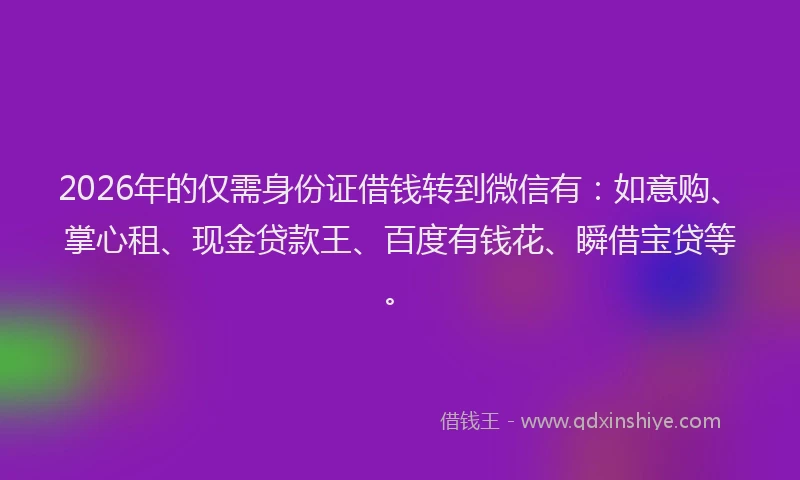 2026年的仅需身份证借钱转到微信有：如意购、掌心租、现金贷款王、百度有钱花、瞬借宝贷等。