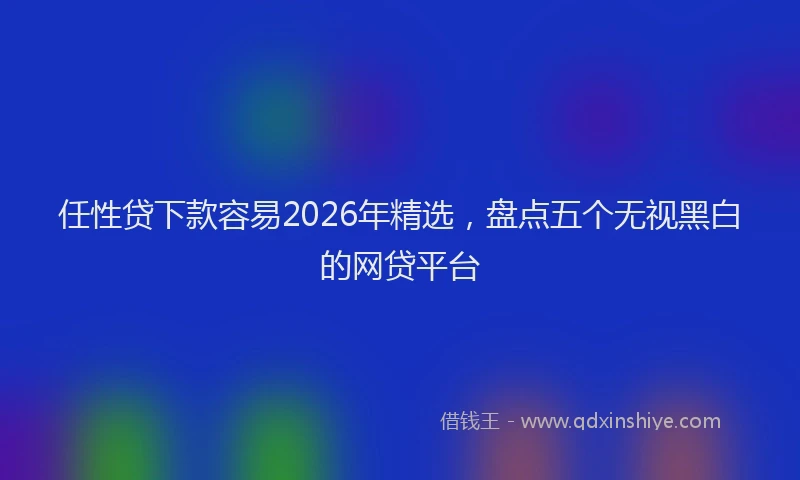 任性贷下款容易2026年精选，盘点五个无视黑白的网贷平台