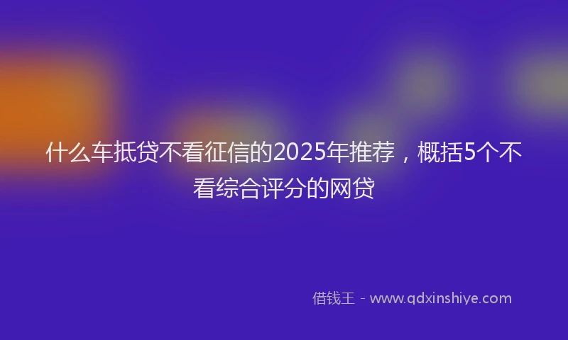 什么车抵贷不看征信的2025年推荐，概括5个不看综合评分的网贷