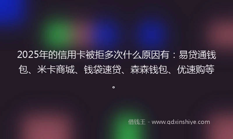 2025年的信用卡被拒多次什么原因有:易贷通钱包、米卡商城、钱袋速贷、森森钱包、优速购等。