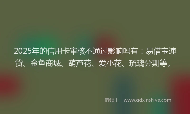 2025年的信用卡审核不通过影响吗有：易借宝速贷、金鱼商城、葫芦花、爱小花、琉璃分期等。