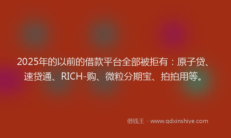 2025年的以前的借款平台全部被拒有：原子贷、速贷通、RICH-购、微粒分期宝、拍拍用等。