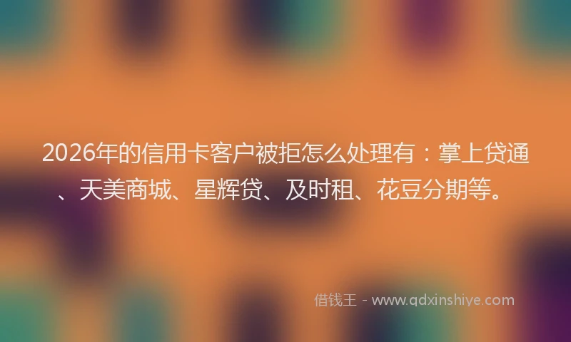 2026年的信用卡客户被拒怎么处理有:掌上贷通、天美商城、星辉贷、及时租、花豆分期等。