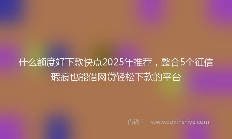 什么额度好下款快点2025年推荐，整合5个征信瑕疵也能借网贷轻松下款的平台