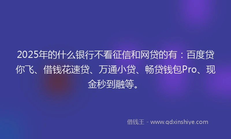 2025年的什么银行不看征信和网贷的有：百度贷你飞、借钱花速贷、万通小贷、畅贷钱包Pro、现金秒到融等。