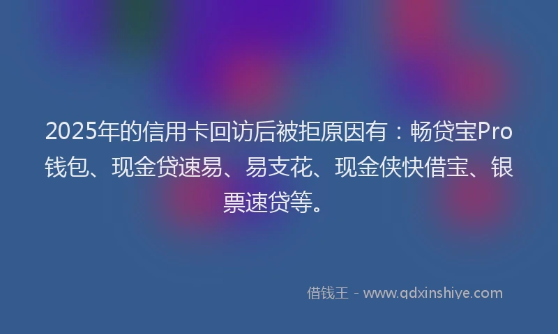 2025年的信用卡回访后被拒原因有：畅贷宝Pro钱包、现金贷速易、易支花、现金侠快借宝、银票速贷等。