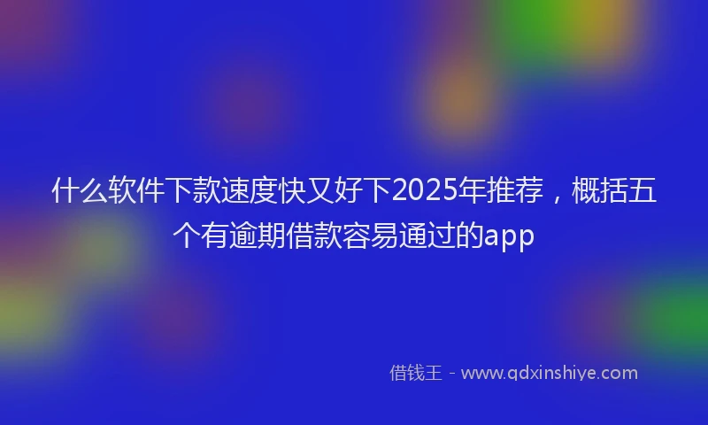 什么软件下款速度快又好下2025年推荐，概括五个有逾期借款容易通过的app