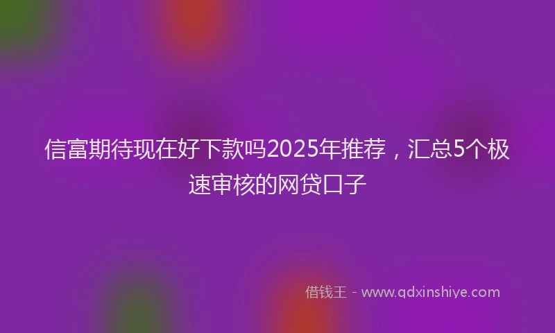 信富期待现在好下款吗2025年推荐，汇总5个极速审核的网贷口子