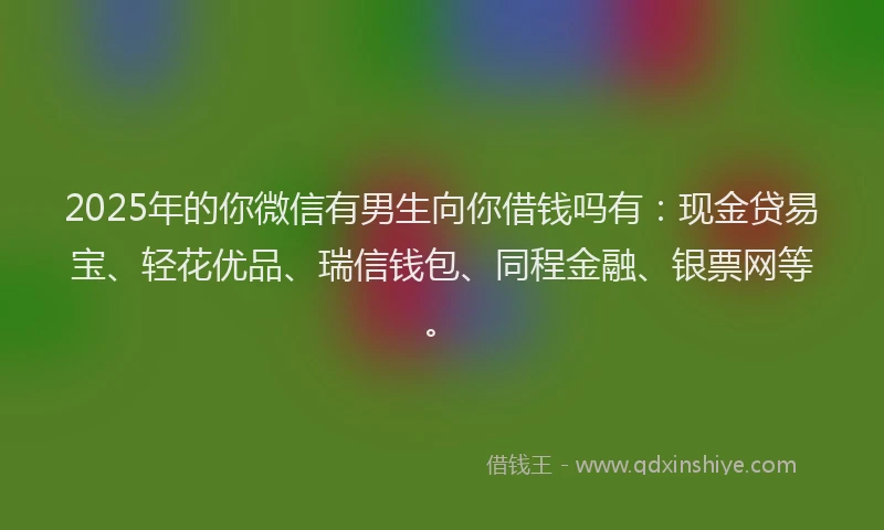 2025年的你微信有男生向你借钱吗有：现金贷易宝、轻花优品、瑞信钱包、同程金融、银票网等。