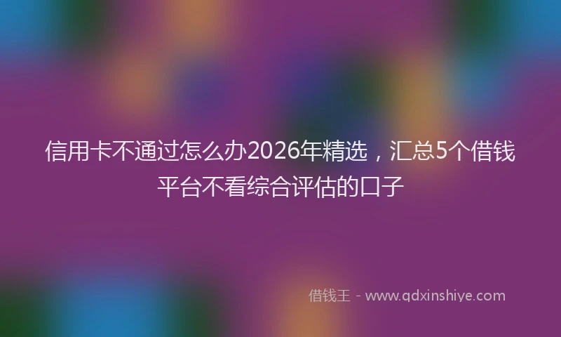 信用卡不通过怎么办2026年精选，汇总5个借钱平台不看综合评估的口子