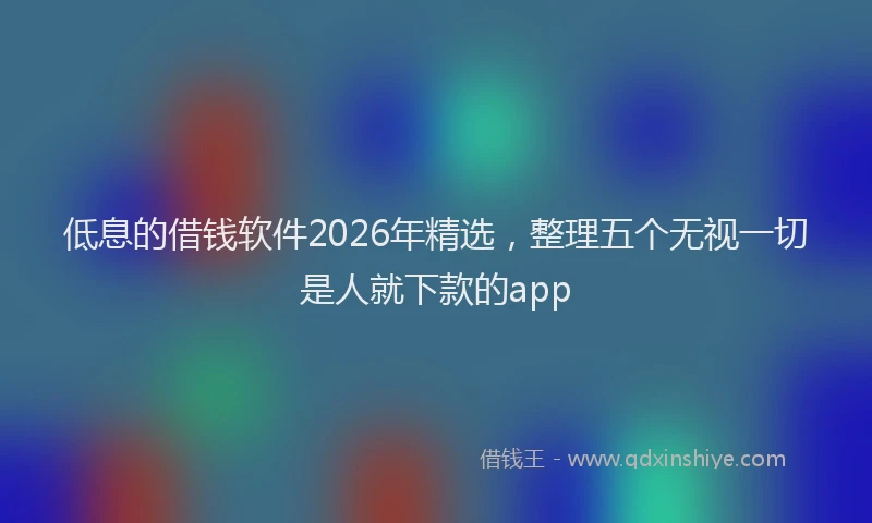 低息的借钱软件2026年精选，整理五个无视一切是人就下款的app