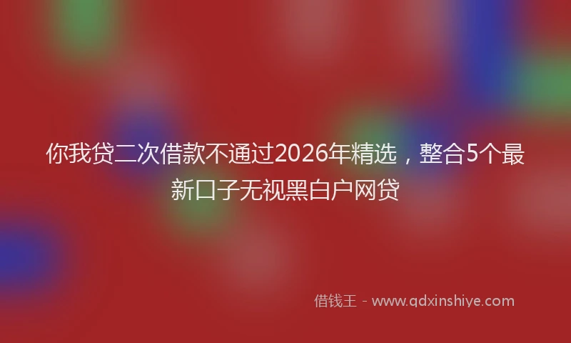 你我贷二次借款不通过2026年精选，整合5个最新口子无视黑白户网贷