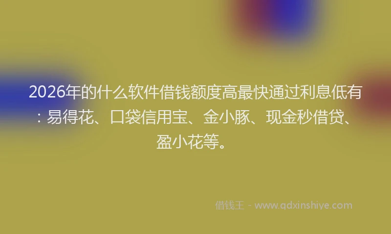 2026年的什么软件借钱额度高最快通过利息低有：易得花、口袋信用宝、金小豚、现金秒借贷、盈小花等。