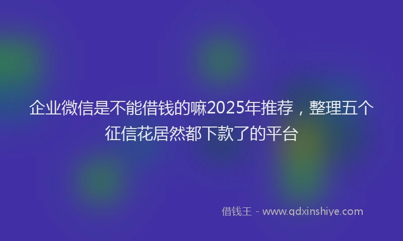 企业微信是不能借钱的嘛2025年推荐，整理五个征信花居然都下款了的平台