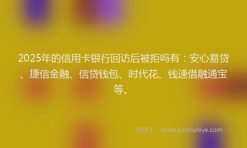 2025年的信用卡银行回访后被拒吗有：安心易贷、捷信金融、信贷钱包、时代花、钱速借融通宝等。